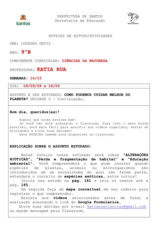PREFEITURA DE SANTOS
Secretaria de Educação
ROTEIRO DE ESTUDO/ATIVIDADES
UME: LOURDES ORTIZ
ANO: 9ºB
COMPONENTE CURRICULAR: CIÊNCIAS DA NATUREZA
PROFESSORA: KATIA RUA
SEMANAS: 14/15
DIA: 09/09/08 e 18/09
ASSUNTO A SER ESTUDADO: COMO PODEMOS CUIDAR MELHOR DO
PLANETA? UNIDADE 5 – Continuação.
Bom dia, queridos(as)!
Espero que vocês estejam bem!
Se você não está acessando o Classroom, faça isso o mais breve
possível, será mais fácil para assistir aos vídeos sugeridos, enviar as
atividades e tirar suas dúvidas!
Este ROTEIRO também está disponível no Classroom.
EXPLICAÇÃO SOBRE O ASSUNTO ESTUDADO:
Nesse roteiro nossa reflexão será sobre “ALTERAÇÕES
BIÓTICAS”, “Perda e fragmentação de hábitat” e “Educação
ambiental”. Você compreenderá o que pode ocorrer quando
espécies de plantas, animais ou microrganismos são
introduzidos em um ecossistema do qual não fazem parte,
entenderá o conceito de espécies exóticas, entre outros!
Inicie seu estudo na pág. 181 e leia os textos até a
pág. 185.
Em seguida faça um mapa conceitual em seu caderno para
registrar o que compreendeu.
Assista aos vídeos selecionados antes de fazer a
avaliação acessando o link do Google Formulários.
Envie suas dúvidas por e-mail katiaruaciencias@gmail.com
ou mande mensagem pelo Classroom.
 
