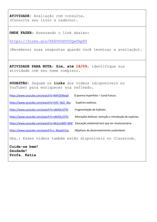 ATIVIDADE: Avaliação com consulta.
(Consulte seu livro e caderno).
ONDE FAZER: Acessando o link abaixo:
https://forms.gle/B8XVPGHYPZQwPbpH9
(Receberei suas respostas quando você terminar a avaliação).
ATIVIDADE PARA NOTA: Sim, até 18/09, identifique sua
atividade com seu nome completo.
SUGESTÃO: Seguem os links dos vídeos (disponíveis no
YouTube) para enriquecer sua reflexão.
https://www.youtube.com/watch?v=RAfr2EMxigY O poema imperfeito – Canal Futura.
https://www.youtube.com/watch?v=hYD_NsO_3ko Espécies exóticas.
https://www.youtube.com/watch?v=o8r03LrOTSI Fragmentação de habitats.
https://www.youtube.com/watch?v=o8r03LrOTSI Alterações bióticas: extinção e introdução de espécies.
6 / 7:51
https://www.youtube.com/watch?v=9k2UmB4Y-WM Educação ambiental tem que ser revolucionária.
https://www.youtube.com/watch?v=j_XbvpSU1as Objetivos do desenvolvimento sustentável.
Obs.: Esses vídeos também estão disponíveis no Classroom.
Cuide-se bem!
Saudade!
Profa. Katia
 