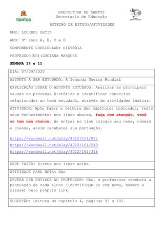 PREFEITURA DE SANTOS
Secretaria de Educação
ROTEIRO DE ESTUDO/ATIVIDADES
UME: LOURDES ORTIZ
ANO: 9º anos A, B, C e D
COMPONENTE CURRICULAR: HISTÓRIA
PROFESSOR(ES):LUCIANA MARQUES
SEMANA 14 e 15
DIA: 07/09/2020
ASSUNTO A SER ESTUDADO: A Segunda Guerra Mundial
EXPLICAÇÃO SOBRE O ASSUNTO ESTUDADO: Analisar as principais
causas do processo histórico e identificar conceitos
relacionados ao tema estudado, através de atividades lúdicas.
ATIVIDADE: Após fazer a leitura dos capítulos indicados, teste
seus conhecimentos nos links abaixo, faça com atenção, você
só tem uma chance. Ao entrar no link coloque seu nome, número
e classe, assim receberei sua pontuação.
https://wordwall.net/play/4012/161/872
https://wordwall.net/play/4012/161/549
https://wordwall.net/play/4012/161/358
ONDE FAZER: Direto nos links acima.
ATIVIDADE PARA NOTA: Não
DEVERÁ SER ENVIADA AO PROFESSOR: Não, a professora receberá a
pontuação de cada aluno (identifique-se com nome, número e
classe) pelo próprio link.
SUGESTÃO: Leitura do capítulo 4, páginas 99 a 102.
 