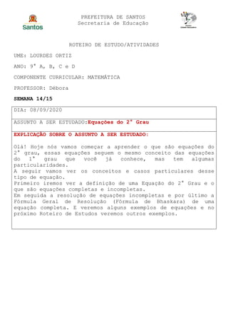 PREFEITURA DE SANTOS
Secretaria de Educação
ROTEIRO DE ESTUDO/ATIVIDADES
UME: LOURDES ORTIZ
ANO: 9° A, B, C e D
COMPONENTE CURRICULAR: MATEMÁTICA
PROFESSOR: Débora
SEMANA 14/15
DIA: 08/09/2020
ASSUNTO A SER ESTUDADO:Equações do 2° Grau
EXPLICAÇÃO SOBRE O ASSUNTO A SER ESTUDADO:
Olá! Hoje nós vamos começar a aprender o que são equações do
2° grau, essas equações seguem o mesmo conceito das equações
do 1° grau que você já conhece, mas tem algumas
particularidades.
A seguir vamos ver os conceitos e casos particulares desse
tipo de equação.
Primeiro iremos ver a definição de uma Equação do 2° Grau e o
que são equações completas e incompletas.
Em seguida a resolução de equações incompletas e por último a
Fórmula Geral de Resolução (Fórmula de Bhaskara) de uma
equação completa. E veremos alguns exemplos de equações e no
próximo Roteiro de Estudos veremos outros exemplos.
 
