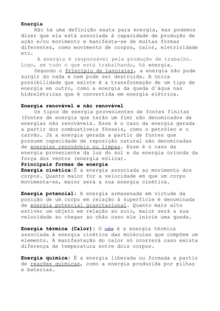 Energia
Não há uma definição exata para energia, mas podemos
dizer que ela está associada à capacidade de produção de
ação e/ou movimento e manifesta-se de muitas formas
diferentes, como movimento de corpos, calor, eletricidade
etc.
A energia é responsável pela produção de trabalho.
Logo, em tudo o que está trabalhando, há energia.
Segundo o Princípio de Lavoisier, a energia não pode
surgir do nada e nem pode ser destruída. A única
possibilidade que existe é a transformação de um tipo de
energia em outro, como a energia da queda d´água nas
hidrelétricas que é convertida em energia elétrica.
Energia renovável e não renovável
Os tipos de energia provenientes de fontes finitas
(fontes de energia que terão um fim) são denominados de
energias não renováveis. Esse é o caso da energia gerada
a partir dos combustíveis fósseis, como o petróleo e o
carvão. Já a energia gerada a partir de fontes que
possuem capacidade de reposição natural são denominadas
de energias renováveis ou limpas. Esse é o caso da
energia proveniente da luz do sol e da energia oriunda da
força dos ventos (energia eólica).
Principais formas de energia
Energia cinética:É a energia associada ao movimento dos
corpos. Quanto maior for a velocidade em que um corpo
movimenta-se, maior será a sua energia cinética.
Energia potencial: A energia armazenada em virtude da
posição de um corpo em relação à superfície é denominada
de energia potencial gravitacional. Quanto mais alto
estiver um objeto em relação ao solo, maior será a sua
velocidade ao chegar ao chão caso ele inicie uma queda.
Energia térmica (Calor): O calor é a energia térmica
associada à energia cinética das moléculas que compõem um
elemento. A manifestação do calor só ocorrerá caso exista
diferença de temperatura entre dois corpos.
Energia química: É a energia liberada ou formada a partir
de reações químicas, como a energia produzida por pilhas
e baterias.
 
