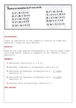 Orientações:
Copie os exercícios no seu caderno e resolva na ordem que
aparecem e anote as suas dúvidas.
Roteiro:
Observe que cada questão corresponde a um item do texto então
leia cada parte, refaça os exemplos no seu caderno e faça o
exercício.
Exemplo:
1.Definição: exercícios 1, 2 e 3;
2.Equações completas e incompletas: exercício 4;
3.Resolução de Equações Incompletas em R – 1° CASO:
exercício 5;
4.Resolução de Equações Incompletas em R – 2° CASO:
exercício 6;
5.Fórmula Geral de Resolução: exercício 7.
Bom estudo!
 