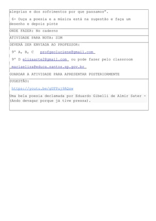 alegrias e dos sofrimentos por que passamos”.
6- Ouça a poesia e a música está na sugestão e faça um
desenho e depois pinte
ONDE FAZER: No caderno
ATIVIDADE PARA NOTA: SIM
DEVERÁ SER ENVIADA AO PROFESSOR:
9º A, B, C profgeoluciene@gmail.com
9º D elizaarte2@gmail.com ou pode fazer pelo classroom
mariaeliza@educa.santos.sp.gov.br
GUARDAR A ATIVIDADE PARA APRESENTAR POSTERIORMENTE
SUGESTÃO:
https://youtu.be/gUFPuj9AQsw
Uma bela poesia declamada por Eduardo Gibelli de Almir Sater -
(Ando devagar porque já tive pressa).
 