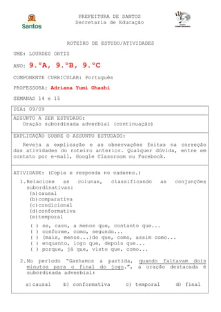 PREFEITURA DE SANTOS
Secretaria de Educação
ROTEIRO DE ESTUDO/ATIVIDADES
UME: LOURDES ORTIZ
ANO: 9.ºA, 9.ºB, 9.ºC
COMPONENTE CURRICULAR: Português
PROFESSORA: Adriana Yumi Ohashi
SEMANAS 14 e 15
DIA: 09/09
ASSUNTO A SER ESTUDADO:
Oração subordinada adverbial (continuação)
EXPLICAÇÃO SOBRE O ASSUNTO ESTUDADO:
Reveja a explicação e as observações feitas na correção
das atividades do roteiro anterior. Qualquer dúvida, entre em
contato por e-mail, Google Classroom ou Facebook.
ATIVIDADE: (Copie e responda no caderno.)
1.Relacione as colunas, classificando as conjunções
subordinativas:
(a)causal
(b)comparativa
(c)condicional
(d)conformativa
(e)temporal
( ) se, caso, a menos que, contanto que...
( ) conforme, como, segundo...
( ) (mais, menos...)do que, como, assim como...
( ) enquanto, logo que, depois que...
( ) porque, já que, visto que, como...
2.No período “Ganhamos a partida, quando faltavam dois
minutos para o final do jogo.”, a oração destacada é
subordinada adverbial:
a)causal b) conformativa c) temporal d) final
 
