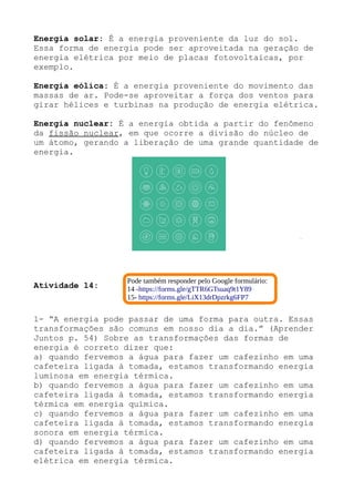 Energia solar: É a energia proveniente da luz do sol.
Essa forma de energia pode ser aproveitada na geração de
energia elétrica por meio de placas fotovoltaicas, por
exemplo.
Energia eólica: É a energia proveniente do movimento das
massas de ar. Pode-se aproveitar a força dos ventos para
girar hélices e turbinas na produção de energia elétrica.
Energia nuclear: É a energia obtida a partir do fenômeno
da fissão nuclear, em que ocorre a divisão do núcleo de
um átomo, gerando a liberação de uma grande quantidade de
energia.
Atividade 14:
1- “A energia pode passar de uma forma para outra. Essas
transformações são comuns em nosso dia a dia.” (Aprender
Juntos p. 54) Sobre as transformações das formas de
energia é correto dizer que:
a) quando fervemos a água para fazer um cafezinho em uma
cafeteira ligada à tomada, estamos transformando energia
luminosa em energia térmica.
b) quando fervemos a água para fazer um cafezinho em uma
cafeteira ligada à tomada, estamos transformando energia
térmica em energia química.
c) quando fervemos a água para fazer um cafezinho em uma
cafeteira ligada à tomada, estamos transformando energia
sonora em energia térmica.
d) quando fervemos a água para fazer um cafezinho em uma
cafeteira ligada à tomada, estamos transformando energia
elétrica em energia térmica.
Pode também responder pelo Google formulário:
14 -https://forms.gle/gTTR6GTsuaq9t1Y89
15- https://forms.gle/LiX13drDpzrkg6FP7
 