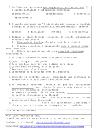 3.Em “Saiu tão apressada que esqueceu o celular em casa.”,
a oração destacada é subordinada adverbial:
a)comparativa b)condicional c)concessiva
d)consecutiva
4.A oração destacada em “O cientista não conseguia concluir
a pesquisa porque o governo não enviava verbas.” indica:
a)causa b)finalidade c)tempo d)consequência
5.Indique a classificação incorreta da oração subordinada
adverbial destacada:
( ) Como estava doente, não pôde desfilar.(causal)
( ) O rapaz organizou a programação como a empresa pediu.
(conformativa)
( ) Milena vai participar do show como foi combinado.
(consecutiva)
6.Há oração subordinada adverbial proporcional em:
a)Quem tudo quer, tudo perde.
b)Mais tem Deus para dar que o diabo para tirar.
c)Quanto mais se ganha, mais se gasta.
d)Nem tudo que reluz é ouro.
e)Socorremos os flagelados como foi possível.
7.Complete os períodos abaixo, empregando uma conjunção de
acordo com a relação pedida nos parênteses.
a)As empresas precisam investir no público adolescente
________________ uma relação duradoura seja estabelecida
com o seu consumidor. (finalidade)
b)As garotas guardam 18% de sua mesada, _________________
os garotos economizam 24%. (tempo)
c)__________________ o tema fosse interessante, muitos não
gostaram do filme. (concessão)
d)_____________________ todos nós aprendermos a proteger o
planeta, não sofreremos as consequências. (condição)
ONDE FAZER: No caderno.
ATIVIDADE PARA NOTA: Sim.
DEVERÁ SER ENVIADA AO PROFESSOR: Sim, no Google Classroom.
Dúvidas para o e-mail adrianaohashi@hotmail.com
SUGESTÃO: https://escolakids.uol.com.br/portugues/como-uma-conjuncao-varias-classificacoes.htm
 