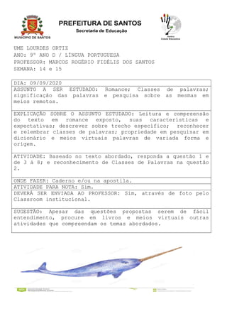 UME LOURDES ORTIZ
ANO: 9º ANO D / LÍNGUA PORTUGUESA
PROFESSOR: MARCOS ROGÉRIO FIDÉLIS DOS SANTOS
SEMANA: 14 e 15
DIA: 09/09/2020
ASSUNTO A SER ESTUDADO: Romance; Classes de palavras;
significação das palavras e pesquisa sobre as mesmas em
meios remotos.
EXPLICAÇÃO SOBRE O ASSUNTO ESTUDADO: Leitura e compreensão
do texto em romance exposto, suas características e
expectativas; descrever sobre trecho específico; reconhecer
e relembrar classes de palavras; propriedade em pesquisar em
dicionário e meios virtuais palavras de variada forma e
origem.
ATIVIDADE: Baseado no texto abordado, responda a questão 1 e
de 3 à 8; e reconhecimento de Classes de Palavras na questão
2.
ONDE FAZER: Caderno e/ou na apostila.
ATIVIDADE PARA NOTA: Sim.
DEVERÁ SER ENVIADA AO PROFESSOR: Sim, através de foto pelo
Classroom institucional.
SUGESTÃO: Apesar das questões propostas serem de fácil
entendimento, procure em livros e meios virtuais outras
atividades que compreendam os temas abordados.
 