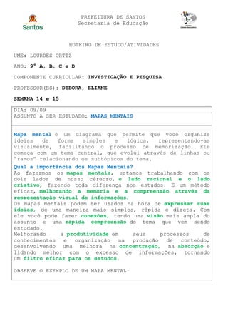 PREFEITURA DE SANTOS
Secretaria de Educação
ROTEIRO DE ESTUDO/ATIVIDADES
UME: LOURDES ORTIZ
ANO: 9° A, B, C e D
COMPONENTE CURRICULAR: INVESTIGAÇÃO E PESQUISA
PROFESSOR(ES): DEBORA, ELIANE
SEMANA 14 e 15
DIA: 09/09
ASSUNTO A SER ESTUDADO: MAPAS MENTAIS
Mapa mental é um diagrama que permite que você organize
ideias de forma simples e lógica, representando-as
visualmente, facilitando o processo de memorização. Ele
começa com um tema central, que evolui através de linhas ou
“ramos” relacionando os subtópicos do tema.
Qual a importância dos Mapas Mentais?
Ao fazermos os mapas mentais, estamos trabalhando com os
dois lados de nosso cérebro, o lado racional e o lado
criativo, fazendo toda diferença nos estudos. É um método
eficaz, melhorando a memória e a compreensão através da
representação visual de informações.
Os mapas mentais podem ser usados na hora de expressar suas
ideias, de uma maneira mais simples, rápida e direta. Com
ele você pode fazer conexões, tendo uma visão mais ampla do
assunto e uma rápida compreensão do tema que vem sendo
estudado.
Melhorando a produtividade em seus processos de
conhecimentos e organização na produção de conteúdo,
desenvolvendo uma melhora na concentração, na absorção e
lidando melhor com o excesso de informações, tornando
um filtro eficaz para os estudos.
OBSERVE O EXEMPLO DE UM MAPA MENTAL:
 