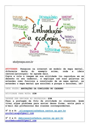 ATIVIDADE: Pesquise na internet um modelo de mapa mental,
diferente deste do exemplo acima, onde a ideia
central(principal) te agrade mais.
Copie e cole a imagem em sua atividade (ou reproduza em um
desenho no seu caderno), e explique com suas palavras se
entendeu como funciona a construção de um mapa mental, se
entendeu o mapa mental que escolheu e porque o escolheu, ok?
ONDE FAZER: ANOTAÇÕES DA CONCLUSÃO NO CADERNO
ATIVIDADE PARA NOTA: SIM
DEVERÁ SER ENVIADA AO PROFESSOR: SIM
Faça a postagem da foto da atividade no classroom. Quem
tiver algum problema para enviar dessa forma, envie para o
e-mail das professoras das classes correspondentes.
9° A e B: elianepereira@educa.santos.sp.gov.br
profelianeps@gmail.com
9° C e D: deborasantos@educa.santos.sp.gov.br
profdeboramath@gmail.com
 