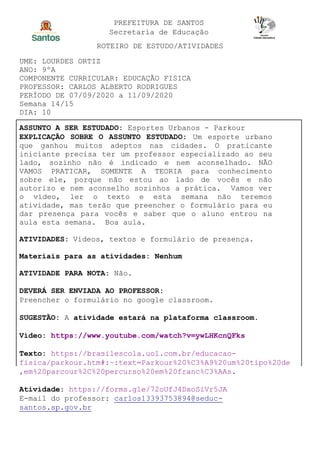 PREFEITURA DE SANTOS
Secretaria de Educação
ROTEIRO DE ESTUDO/ATIVIDADES
UME: LOURDES ORTIZ
ANO: 9ºA
COMPONENTE CURRICULAR: EDUCAÇÃO FISICA
PROFESSOR: CARLOS ALBERTO RODRIGUES
PERÍODO DE 07/09/2020 a 11/09/2020
Semana 14/15
DIA: 10
ASSUNTO A SER ESTUDADO: Esportes Urbanos - Parkour
EXPLICAÇÃO SOBRE O ASSUNTO ESTUDADO: Um esporte urbano
que ganhou muitos adeptos nas cidades. O praticante
iniciante precisa ter um professor especializado ao seu
lado, sozinho não é indicado e nem aconselhado. NÃO
VAMOS PRATICAR, SOMENTE A TEORIA para conhecimento
sobre ele, porque não estou ao lado de vocês e não
autorizo e nem aconselho sozinhos a prática. Vamos ver
o vídeo, ler o texto e esta semana não teremos
atividade, mas terão que preencher o formulário para eu
dar presença para vocês e saber que o aluno entrou na
aula esta semana. Boa aula.
ATIVIDADES: Vídeos, textos e formulário de presença.
Materiais para as atividades: Nenhum
ATIVIDADE PARA NOTA: Não.
DEVERÁ SER ENVIADA AO PROFESSOR:
Preencher o formulário no google classroom.
SUGESTÃO: A atividade estará na plataforma classroom.
Video: https://www.youtube.com/watch?v=ywLHKcnQFks
Texto: https://brasilescola.uol.com.br/educacao-
fisica/parkour.htm#:~:text=Parkour%20%C3%A9%20um%20tipo%20de
,em%20parcour%2C%20percurso%20em%20franc%C3%AAs.
Atividade: https://forms.gle/72oUfJ4DxoSiVr5JA
E-mail do professor: carlos13393753894@seduc-
santos.sp.gov.br
 