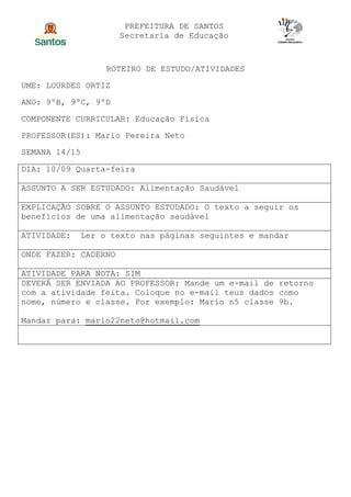 PREFEITURA DE SANTOS
Secretaria de Educação
ROTEIRO DE ESTUDO/ATIVIDADES
UME: LOURDES ORTIZ
ANO: 9ºB, 9ºC, 9ºD
COMPONENTE CURRICULAR: Educação Física
PROFESSOR(ES): Mario Pereira Neto
SEMANA 14/15
DIA: 10/09 Quarta-feira
ASSUNTO A SER ESTUDADO: Alimentação Saudável
EXPLICAÇÃO SOBRE O ASSUNTO ESTUDADO: O texto a seguir os
benefícios de uma alimentação saudável
ATIVIDADE: Ler o texto nas páginas seguintes e mandar
ONDE FAZER: CADERNO
ATIVIDADE PARA NOTA: SIM
DEVERÁ SER ENVIADA AO PROFESSOR: Mande um e-mail de retorno
com a atividade feita. Coloque no e-mail teus dados como
nome, número e classe. Por exemplo: Mario n5 classe 9b.
Mandar para: mario22neto@hotmail.com
 