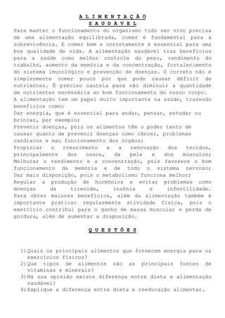 A L I M E N T A Ç Ã O
S A U D Á V E L
Para manter o funcionamento do organismo todo ser vivo precisa
de uma alimentação equilibrada, comer é fundamental para a
sobrevivência. E comer bem e corretamente é essencial para uma
boa qualidade de vida. A alimentação saudável traz benefícios
para a saúde como melhor controle do peso, rendimento do
trabalho, aumento da memória e da concentração, fortalecimento
do sistema imunológico e prevenção de doenças. O correto não é
simplesmente comer pouco por que pode causar déficit de
nutrientes. É preciso cautela para não diminuir a quantidade
de nutrientes necessária ao bom funcionamento do nosso corpo.
A alimentação tem um papel muito importante na saúde, trazendo
benefícios como:
Dar energia, que é essencial para andar, pensar, estudar ou
brincar, por exemplo;
Prevenir doenças, pois os alimentos têm o poder tanto de
causar quanto de prevenir doenças como câncer, problemas
cardíacos e mau funcionamento dos órgãos;
Propiciar o crescimento e a renovação dos tecidos,
principalmente dos ossos, da pele e dos músculos;
Melhorar o rendimento e a concentração, pois favorece o bom
funcionamento da memória e de todo o sistema nervoso;
Dar mais disposição, pois o metabolismo funciona melhor;
Regular a produção de hormônios e evitar problemas como
doenças da tireoide, insônia e infertilidade.
Para obter maiores benefícios, além da alimentação também é
importante praticar regularmente atividade física, pois o
exercício contribui para o ganho de massa muscular e perda de
gordura, além de aumentar a disposição.
Q U E S T Õ E S
1)Quais os principais alimentos que fornecem energia para os
exercícios físicos?
2)Que tipos de alimentos são as principais fontes de
vitaminas e minerais?
3)Na sua opinião existe diferença entre dieta e alimentação
saudável?
4)Explique a diferença entre dieta e reeducação alimentar.
 