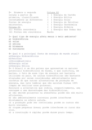 2- Enumere a segunda
coluna a partir da
primeira, classificando
corretamente as diferentes
fontes de energia
existentes.
Coluna 01
(1) Fontes renováveis
(2) Fontes não renováveis
Coluna 02
( ) Energia do Carvão
( ) Energia Eólica
( ) Energia Solar
( ) Energia do Petróleo
( ) Energia Geotérmica
( ) Energia Atômica
( ) Energia das Ondas das
Marés
3- Qual tipo de energia afeta menos o meio ambiente?
a) hidrelétrica
b) solar
c) eólica
d) biomassa
e) nucleares
4- Qual é a principal fonte de energia do mundo atual?
a)Energia Hidroelétrica
b)Petróleo
c)Biocombustíveis
d)Energia solar
e)Energia Eólica
5- O Brasil é um dos países que apresentam os maiores
potenciais hidrelétricos do mundo, o que justifica, em
partes, o fato de esse tipo de energia ser bastante
utilizado no país. As usinas hidrelétricas são bastante
elogiadas por serem consideradas ambientalmente mais
corretas do que outras alternativas de produção de
energia, mas vale lembrar que não existem formas 100%
limpas de realizar esse processo.
Assinale a alternativa que indica, respectivamente, uma
vantagem e uma desvantagem das hidroelétricas.
a) não emitem poluentes na atmosfera; porém não são muito
eficientes.
b) são ambientalmente corretas; porém interferem
diretamente no efeito estufa.
c) a produção pode ser controlada; porém os custos são
muito elevados.
d) ocupam pequenas áreas; porém interferem no curso dos
rios.
e) a construção é rápida; porém duram pouco tempo.
 