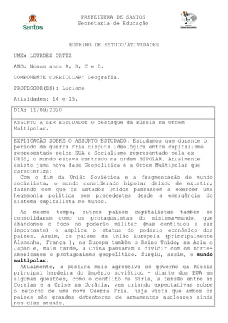 PREFEITURA DE SANTOS
Secretaria de Educação
ROTEIRO DE ESTUDO/ATIVIDADES
UME: LOURDES ORTIZ
ANO: Nonos anos A, B, C e D.
COMPONENTE CURRICULAR: Geografia.
PROFESSOR(ES): Luciene
Atividades: 14 e 15.
DIA: 11/09/2020
ASSUNTO A SER ESTUDADO: O destaque da Rússia na Ordem
Multipolar.
EXPLICAÇÃO SOBRE O ASSUNTO ESTUDADO: Estudamos que durante o
período da guerra Fria disputa ideológica entre capitalismo
representado pelos EUA e Socialismo representado pela ex
URSS, o mundo estava centrado na ordem BIPOLAR. Atualmente
existe juma nova fase Geopolítica é a Ordem Multipolar que
caracteriza:
Com o fim da União Soviética e a fragmentação do mundo
socialista, o mundo considerado bipolar deixou de existir,
fazendo com que os Estados Unidos passassem a exercer uma
hegemonia política sem precedentes desde a emergência do
sistema capitalista no mundo.
Ao mesmo tempo, outros países capitalistas também se
consolidaram como os protagonistas do sistema-mundo, que
abandonou o foco no poderio militar (mas continuou a ser
importante) e ampliou o status do poderio econômico dos
países. Assim, os países da União Europeia (principalmente
Alemanha, França ), na Europa também o Reino Unido, na Ásia o
Japão e, mais tarde, a China passaram a dividir com os norte-
americanos o protagonismo geopolítico. Surgiu, assim, o mundo
multipolar.
Atualmente, a postura mais agressiva do governo da Rússia
principal herdeira do império soviético – diante dos EUA em
algumas questões, como o conflito na Síria, a tensão entre as
Coreias e a Crise na Ucrânia, vem criando expectativas sobre
o retorno de uma nova Guerra Fria, haja vista que ambos os
países são grandes detentores de armamentos nucleares ainda
nos dias atuais.
 