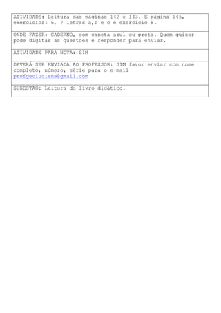 ATIVIDADE: Leitura das páginas 142 e 143. E página 145,
exercícios: 6, 7 letras a,b e c e exercício 8.
ONDE FAZER: CADERNO, com caneta azul ou preta. Quem quiser
pode digitar as questões e responder para enviar.
ATIVIDADE PARA NOTA: SIM
DEVERÁ SER ENVIADA AO PROFESSOR: SIM favor enviar com nome
completo, número, série para o e-mail
profgeoluciene@gmail.com
SUGESTÃO: Leitura do livro didático.
 