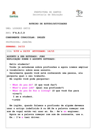 PREFEITURA DE SANTOS
Secretaria de Educação
ROTEIRO DE ESTUDO/ATIVIDADES
UME: LOURDES ORTIZ
ANO: 9ºA,B,C,D
COMPONENTE CURRICULAR: INGLÊS
PROFESSORA: JANAÍNA
SEMANAS: 14/15
DIA: 9/09 a 18/09 ATIVIDADE: 14/15
ASSUNTO A SER ESTUDADO: JOBS
EXPLICAÇÃO SOBRE O ASSUNTO ESTUDADO:
Hello students!
Vocês já estudaram sobre profissões e agora iremos ampliar
o vocabulário sobre esse assunto.
Geralmente quando você está conhecendo uma pessoa, ela
pergunta qual o seu trabalho.
Em inglês você pode perguntar:
- What do you do? (O que você faz?)
- What’s your job? (Qual sua profissão?)
- What do you do for a living? (O que você faz para
viver?)
I am a student.
↪ article
Em inglês, quando falamos a profissão de alguém devemos
usar o artigo indefinido A ou AN.Se a palavra começar com
som de vogal então vai usar an. Ex.: He’s an engineer.
Agora se a palavra começar com som de consoante, use a.
Ex.: I’m a taxi driver.
 