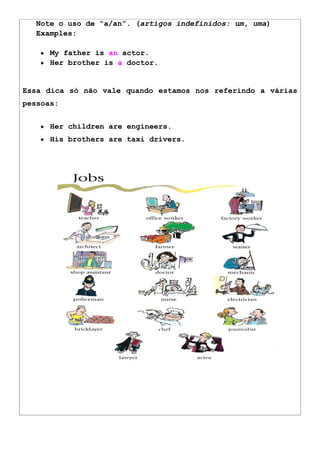 Note o uso de “a/an”. (artigos indefinidos: um, uma)
Examples:
● My father is an actor.
● Her brother is a doctor.
Essa dica só não vale quando estamos nos referindo a várias
pessoas:
● Her children are engineers.
● His brothers are taxi drivers.
 