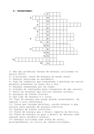 1- Uma das primeiras fontes de energia utilizadas no
século XVIII.
2- A principal fonte de energia do mundo atual.
3- Energia associada ao movimento.
4- Tipo de indústria que transforma o petróleo em outros
produtos presentes no nosso dia a dia.
5- Energia armazenada por um corpo.
6- Sistema de tubulações para transporte de gás natural.
7- Setor da economia que utiliza energia nuclear.
8- Energias de fontes finitas.
9- Que tipo de energia é o calor.
10- Tipo de energia que exige grande investimento de
capital e alta tecnologia.
11- Usina que consome petróleo, carvão mineral e gás
natural para geração de energia elétrica.
12- Energia de fontes infinitas.
13- Fonte de energia que o Brasil importa da Bolívia.
14- Fonte de energia na qual o Brasil se destaca como
segundo maior produtor mundial.
15- Energia utilizada como fonte de calor,
principalmente, no início da industrialização.
6- CRUZADINHAS:
 