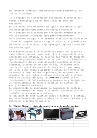 de recursos hídricos, estabelecida nessa manchete, se
justifica porque:
a) a geração de eletricidade nas usinas hidrelétricas
exige a manutenção de um dado fluxo de água nas
barragens.
b) o sistema de tratamento da água e sua distribuição
consomem grande quantidade de energia elétrica.
c) a geração de eletricidade nas usinas termelétricas
utiliza grande volume de água para refrigeração.
d) o consumo de água e de energia elétricas utilizadas na
indústria compete com o da agricultura. e) é grande o uso
de chuveiros elétricos, cuja operação implica abundante
consumo de água.
4- O bate-estacas é um dispositivo muito utilizado na
fase inicial de uma construção. Ele é responsável pela
colocação das estacas, na maioria das vezes de concreto,
que fazem parte da fundação de um prédio, por exemplo. O
funcionamento dele é relativamente simples: um motor
suspende, através de um cabo de aço, um enorme peso
(martelo), que é abandonado de uma altura, por exemplo,
de 10 m, e que acaba atingindo a estaca de concreto que
se encontra logo abaixo. O processo de suspensão e
abandono do peso sobre a estaca continua até a estaca
estar na posição desejada. É CORRETO afirmar que o
funcionamento do bate-estacas é baseado no princípio de:
a) transformação da energia mecânica do martelo em
energia térmica da estaca.
b) conservação da quantidade de movimento do martelo.
c) transformação da energia potencial gravitacional em
trabalho para empurrar a estaca.
d) colisões do tipo elástico entre o martelo e a estaca.
e) transformação da energia elétrica do motor em energia
potencial elástica do martelo.
5- Identifique o tipo de energia e a transformação:
 