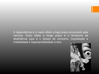 
A dependência é o maior efeito a logo prazo provocado pela
heroína. Outro efeito a longo prazo é o Síndrome de
abstinência (que é o desejo de consumo, inquietação e
irritabilidade e hipersensibilidade à dor).
 
