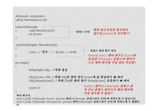 #include <iostream>
using namespace std;
class IntSample
{
void ShowScore();
int Score;
};

클래스 선언

void IntSample::ShowScore()
{
cout << "점수: " << Score << endl;
}
int main()
{
IntSample Obj; //객체 생성

멤버 접근속성을 명시하지
않으면 private로 간주됨!!!!

클래스 멤버 함수 정의

ShowScore( ) 멤버 함수는 Score와
동일한 IntSample 클래스의 멤버이
므로 멤버 변수를 직접 참조 가능함!!

Obj.Score=100; //객체 Obj의 멤버 변수 Score에 값 할당하기  에러
Obj.ShowScore(); //객체 Obj의 멤버 함수 ShowScore() 호출하기  에러
}

return 0;

main( ) 함수는 IntSample 클래스 내

가 아닌 클래스 밖이므로 해당 멤버에
직접 참조할 수 없음!!!

에러 메시지 :
error C2248: 'IntSample::Score': private 멤버('IntSample' 클래스에서 선언)에 액세스할 수 없습니다.
12/20
error C2248: 'IntSample::ShowScore': private 멤버('IntSample' 클래스에서 선언)에 액세스할 수 없습니
다.

 