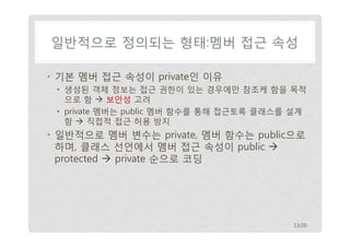 일반적으로 정의되는 형태:멤버 접근 속성
• 기본 멤버 접근 속성이 private인 이유
• 생성된 객체 정보는 접근 권한이 있는 경우에만 참조케 함을 목적
으로 함  보안성 고려
• private 멤버는 public 멤버 함수를 통해 접근토록 클래스를 설계
함  직접적 접근 허용 방지

• 일반적으로 멤버 변수는 private, 멤버 함수는 public으로
하며, 클래스 선언에서 멤버 접근 속성이 public 
protected  private 순으로 코딩

13/20

 