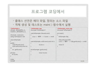 프로그램 코딩에서
• 클래스 선언은 헤더 파일, 정의는 소스 파일
• 객체 생성 및 테스트는 main( ) 함수에서 실행
//IntSample.h
#ifndef _INTSAMPLE_H_
#define _INTSAMPLE_H_
#include <iostream>
using namespace std;
class IntSample
{
public :
void ShowScore();
void setScore(const int
s);
int getScore();
private :
int Score;
};
#else
#endif

//IntSample.cpp
#include "IntSample.h"

//IntSample_main.cpp
#include "IntSample.h"

void IntSample::ShowScore()
{
cout << "점수: " << Score << endl;
}

int main()
{
IntSample Obj;

void IntSample::setScore(const int s)
{
Score=s;
}

Obj.setScore(100);
cout << "점수: " << Obj.getScore() << endl;
}

return 0;

int IntSample::getScore()
{
return Score;
}

15/20

 
