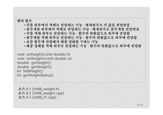 멤버 함수
• 키를 외부에서 객체로 전달하는 기능 : 매개변수로 키 값을 전달받음
• 몸무게를 외부에서 객체로 전달하는 기능 : 매개변수로 몸무게를 전달받음
• 키를 객체 외부로 전달하는 기능 : 함수의 반환값으로 외부에 전달함
• 몸무게를 객체 외부로 전달하는 기능 : 함수의 반환값으로 외부에 전달함
• 표준 몸무게 산출해서 체중 상태를 구하는 기능
• 체중 상태를 객체 외부로 전달하는 기능 : 함수의 반환값으로 외부에 전달함
void setHeight(const double h);
void setWeight(const double w);
double getHeight();
double getWeight();
int StdWeight();
int getWeightStatus();

소스 8-1 (ch08_weight.h)
소스 8-2 (ch08_weight.cpp)
소스 8-3 (ch08_01.cpp)
17/20

 