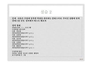 실습 2
문제 : 다음은 수업에 등록한 학생을 관리하는 클래스이다. 주어진 상황에 맞게
클래스를 선언, 정의해서 테스트 해보자.
출력 형태 :

과정명 입력 : C++ 프로그램
수강학생 이름 입력 :
이름 : 박진영
계속입력하시겠습니까? (y/n) y
이름 : 김동현
계속입력하시겠습니까? (y/n) y
이름 : 김소연
계속입력하시겠습니까? (y/n) y
이름 : 김창민
계속입력하시겠습니까? (y/n) y
이름 : 황청자
계속입력하시겠습니까? (y/n) n
수강학생 명단 :
박진영 김동현 김소연 김창민 황청자
총 수강학생 수 : 5명
18/20

 