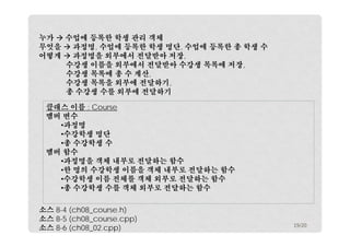 누가  수업에 등록한 학생 관리 객체
무엇을  과정명, 수업에 등록한 학생 명단, 수업에 등록한 총 학생 수
어떻게  과정명을 외부에서 전달받아 저장,
수강생 이름을 외부에서 전달받아 수강생 목록에 저장,
수강생 목록에 총 수 계산,
수강생 목록을 외부에 전달하기,
총 수강생 수를 외부에 전달하기
클래스 이름 : Course
멤버 변수
•과정명
•수강학생 명단
•총 수강학생 수
멤버 함수
•과정명을 객체 내부로 전달하는 함수
•한 명의 수강학생 이름을 객체 내부로 전달하는 함수
•수강학생 이름 전체를 객체 외부로 전달하는 함수
•총 수강학생 수를 객체 외부로 전달하는 함수
소스 8-4 (ch08_course.h)
소스 8-5 (ch08_course.cpp)
소스 8-6 (ch08_02.cpp)

19/20

 