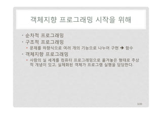 객체지향 프로그래밍 시작을 위해
• 순차적 프로그래밍
• 구조적 프로그래밍
• 문제를 하향식으로 여러 개의 기능으로 나누어 구현  함수

• 객체지향 프로그래밍
• 사람의 실 세계를 컴퓨터 프로그래밍으로 옮겨놓은 형태로 추상
적 개념이 있고, 실체화된 객체가 프로그램 실행을 담당한다.

3/20

 