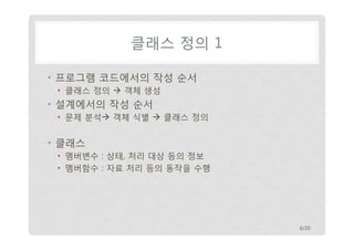 클래스 정의 1
• 프로그램 코드에서의 작성 순서
• 클래스 정의  객체 생성

• 설계에서의 작성 순서
• 문제 분석 객체 식별  클래스 정의

• 클래스
• 멤버변수 : 상태, 처리 대상 등의 정보
• 멤버함수 : 자료 처리 등의 동작을 수행

6/20

 