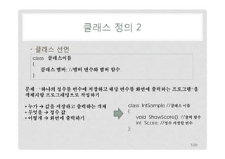 클래스 정의 2
• 클래스 선언
class 클래스이름
{
클래스 멤버; //멤버 변수와 멤버 함수
};
문제 : “하나의 정수를 변수에 저장하고 해당 변수를 화면에 출력하는 프로그램”을
객체지향 프로그래밍으로 작성하기
• 누가  값을 저장하고 출력하는 객체
• 무엇을  정수 값
• 어떻게  화면에 출력하기

class IntSample //클래스 이름
{
void ShowScore(); //출력 함수
int Score; //정수 저장할 변수
};
7/20

 