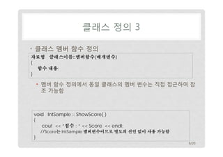 클래스 정의 3
• 클래스 멤버 함수 정의
자료형 클래스이름::멤버함수(매개변수)
{
함수 내용;
}

• 멤버 함수 정의에서 동일 클래스의 멤버 변수는 직접 접근하여 참
조 가능함

void IntSample :: ShowScore( )
{
cout << “점수 : “ << Score << endl;
//Score는 IntSample 멤버변수이므로 별도의 선언 없이 사용 가능함
}
8/20

 