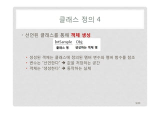 클래스 정의 4
• 선언된 클래스를 통해 객체 생성

• 생성된 객체는 클래스에 정의된 멤버 변수와 멤버 함수를 참조
• 변수는 “선언한다”  값을 저장하는 공간
• 객체는 “생성한다”  동작하는 실체

9/20

 