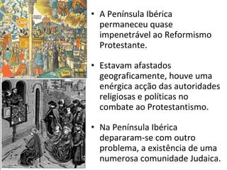 A Península Ibérica permaneceu quase impenetrável ao Reformismo Protestante. Estavam afastados geograficamente, houve uma enérgica acção das autoridades religiosas e políticas no combate ao Protestantismo. Na Península Ibérica depararam-se com outro problema, a existência de uma numerosa comunidade Judaica. 