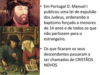 Em Portugal D. Manuel I publicou uma lei de expulsão dos Judeus, ordenando o baptismo forçado a menores de 14 anos e de todos os que não partissem para o estrangeiro. Os que ficaram os seus descendentes passaram a ser chamados de CRISTÃOS NOVOS 