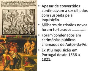 Apesar de convertidos continuavam a ser olhados com suspeita pela Inquisição. Milhares de cristãos novos foram torturados  documento 2 página 77 Foram condenados em cerimónias públicas chamados de Autos-da-Fé. Existiu Inquisição em Portugal desde 1536 a 1821. 