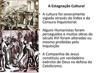 A Estagnação Cultural A cultura foi severamente vigiada através do Índex e da Censura Inquisitorial. Alguns Humanistas foram perseguidos e muitas obras do século XVI foram alteradas ou mesmo proibidas pela Inquisição A Companhia de Jesus constituiu um verdadeiro exército de Deus na defesa do Catolicismo. 