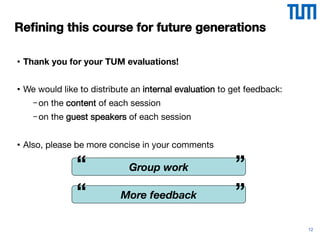 12
Reﬁning this course for future generations
•  Thank you for your TUM evaluations!
•  We would like to distribute an internal evaluation to get feedback:
- on the content of each session
- on the guest speakers of each session
•  Also, please be more concise in your comments
Group work
“
 ”
More feedback
“
 ”
 