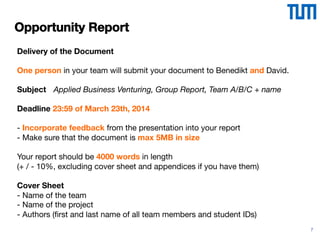 7
Opportunity Report
Delivery of the Document
One person in your team will submit your document to Benedikt and David. 
 
Subject 



 Applied Business Venturing, Group Report, Team A/B/C + name  
Deadline 23:59 of March 23th, 2014 
 
- Incorporate feedback from the presentation into your report  
- Make sure that the document is max 5MB in size
Your report should be 4000 words in length
(+ / - 10%, excluding cover sheet and appendices if you have them)
Cover Sheet
- Name of the team
- Name of the project 
- Authors (ﬁrst and last name of all team members and student IDs)

 