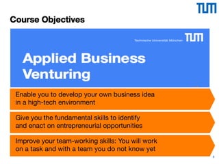 8
Course Objectives
Enable you to develop your own business idea
in a high-tech environment 
Give you the fundamental skills to identify  
and enact on entrepreneurial opportunities 
Improve your team-working skills: You will work
on a task and with a team you do not know yet
 