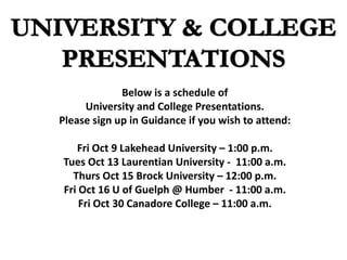 Below is a schedule of
University and College Presentations.
Please sign up in Guidance if you wish to attend:
Fri Oct 9 Lakehead University – 1:00 p.m.
Tues Oct 13 Laurentian University - 11:00 a.m.
Thurs Oct 15 Brock University – 12:00 p.m.
Fri Oct 16 U of Guelph @ Humber - 11:00 a.m.
Fri Oct 30 Canadore College – 11:00 a.m.
 