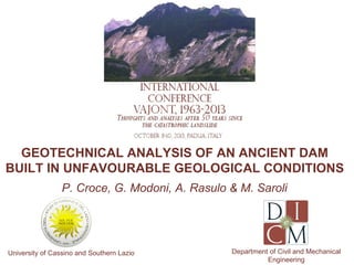GEOTECHNICAL ANALYSIS OF AN ANCIENT DAM
BUILT IN UNFAVOURABLE GEOLOGICAL CONDITIONS
P. Croce, G. Modoni, A. Rasulo & M. Saroli

University of Cassino and Southern Lazio

Department of Civil and Mechanical
Engineering

 