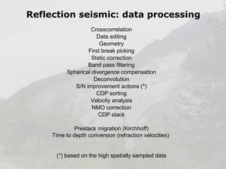 Reflection seismic: data processing
Crosscorrelation
Data editing
Geometry
First break picking
Static correction
Band pass filtering
Spherical divergence compensation
Deconvolution
S/N improvement actions (*)
CDP sorting
Velocity analysis
NMO correction
CDP stack
Prestack migration (Kirchhoff)
Time to depth conversion (refraction velocities)
(*) based on the high spatially sampled data

 