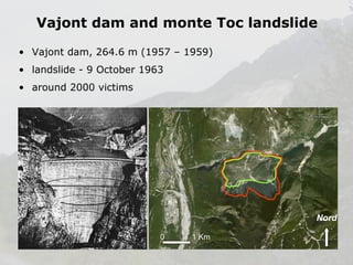Vajont dam and monte Toc landslide
• Vajont dam, 264.6 m (1957 – 1959)
• landslide - 9 October 1963
• around 2000 victims

Nord
0

1 Km

 