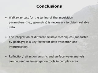 Conclusions
• Walkaway test for the tuning of the acquisition
parameters (i.e., geometry) is necessary to obtain reliable
data
• The integration of different seismic techniques (supported
by geology) is a key factor for data validation and
interpretation
• Reflection/refraction seismic and surface wave analysis
can be used as investigation tools in complex area

 