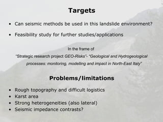 Targets
• Can seismic methods be used in this landslide environment?
• Feasibility study for further studies/applications
In the frame of
“Strategic research project GEO-Risks”- “Geological and Hydrogeological
processes: monitoring, modelling and impact in North-East Italy”

Problems/limitations
•
•
•
•

Rough topography and difficult logistics
Karst area
Strong heterogeneities (also lateral)
Seismic impedance contrasts?

 