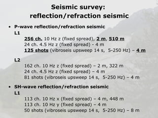Seismic survey:
reflection/refraction seismic
• P-wave reflection/refraction seismic
L1
256 ch. 10 Hz z (fixed spread), 2 m, 510 m
24 ch. 4.5 Hz z (fixed spread) - 4 m
125 shots (vibroseis upsweep 14 s, 5-250 Hz) – 4 m
L2
162 ch. 10 Hz z (fixed spread) – 2 m, 322 m
24 ch. 4.5 Hz z (fixed spread) – 4 m
81 shots (vibroseis upsweep 14 s, 5-250 Hz) – 4 m
• SH-wave reflection/refraction seismic
L1
113 ch. 10 Hz x (fixed spread) – 4 m, 448 m
113 ch. 10 Hz y (fixed spread) – 4 m
50 shots (vibroseis upsweep 14 s, 5-250 Hz) – 8 m

 