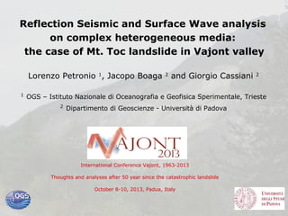 Reflection Seismic and Surface Wave analysis
on complex heterogeneous media:
the case of Mt. Toc landslide in Vajont valley
Lorenzo Petronio 1, Jacopo Boaga
1

2

and Giorgio Cassiani

2

OGS – Istituto Nazionale di Oceanografia e Geofisica Sperimentale, Trieste
2

Dipartimento di Geoscienze - Università di Padova

International Conference Vajont, 1963-2013
Thoughts and analyses after 50 year since the catastrophic landslide
October 8-10, 2013, Padua, Italy

 